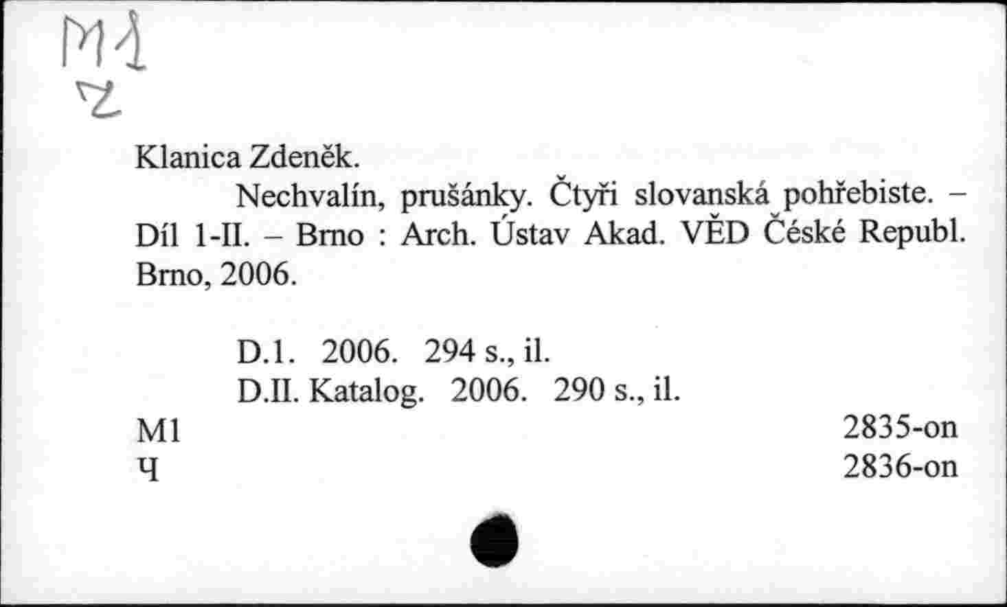 ﻿М4
Klanica Zdenëk.
Nechvalin, prusânky. Ctyri slovanskâ pohfebiste. -Dil l-II. - Brno : Arch. Üstav Akad. VÉD Céské Republ. Bmo, 2006.
D.l. 2006. 294 s., il.
D.II. Katalog. 2006. 290 s., il.
Ml
4
2835-	on
2836-	on